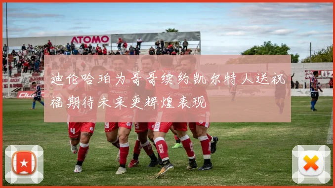 迪伦哈珀为哥哥续约凯尔特人送祝福期待未来更辉煌表现
