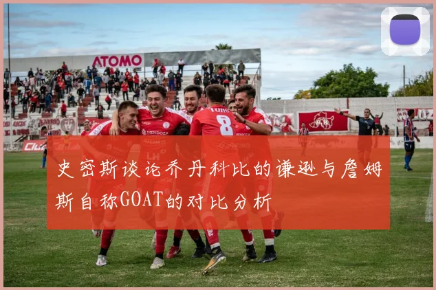 史密斯谈论乔丹科比的谦逊与詹姆斯自称GOAT的对比分析