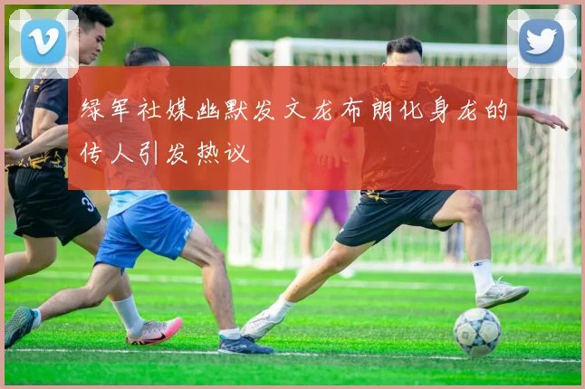 绿军社媒幽默发文龙布朗化身龙的传人引发热议
