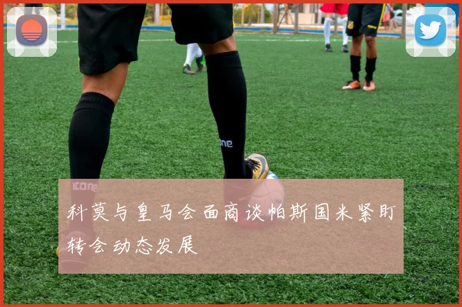 科莫与皇马会面商谈帕斯国米紧盯转会动态发展