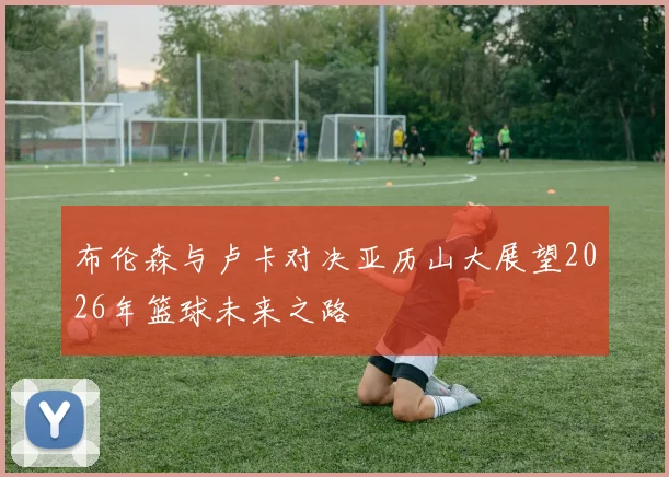 布伦森与卢卡对决亚历山大展望2026年篮球未来之路