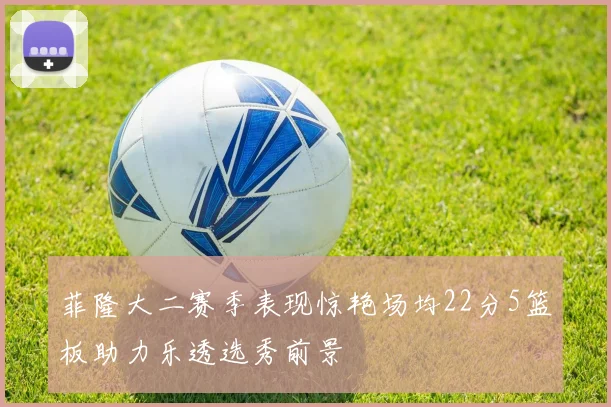 菲隆大二赛季表现惊艳场均22分5篮板助力乐透选秀前景