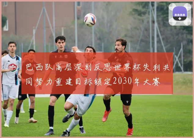 巴西队高层深刻反思世界杯失利共同努力重建目标锁定2030年大赛