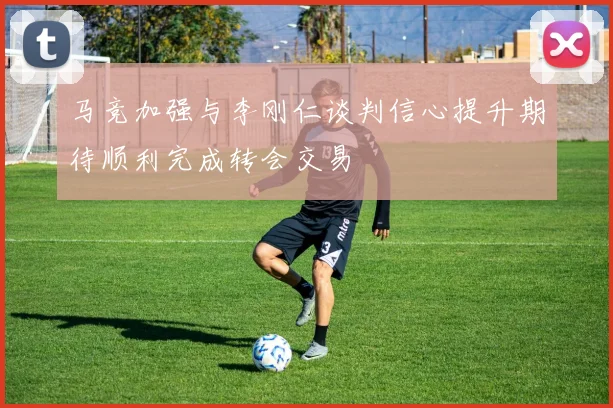 马竞加强与李刚仁谈判信心提升期待顺利完成转会交易