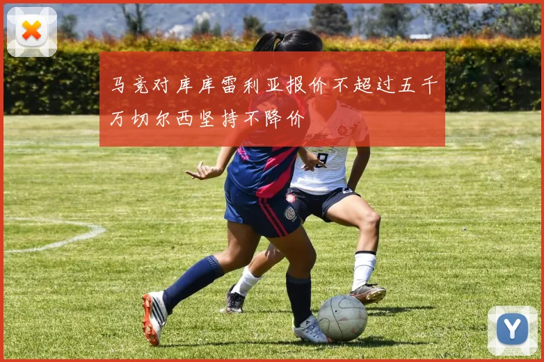 马竞对库库雷利亚报价不超过五千万切尔西坚持不降价