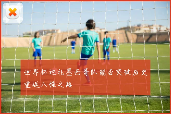 世界杯巡礼墨西哥队能否突破历史重返八强之路